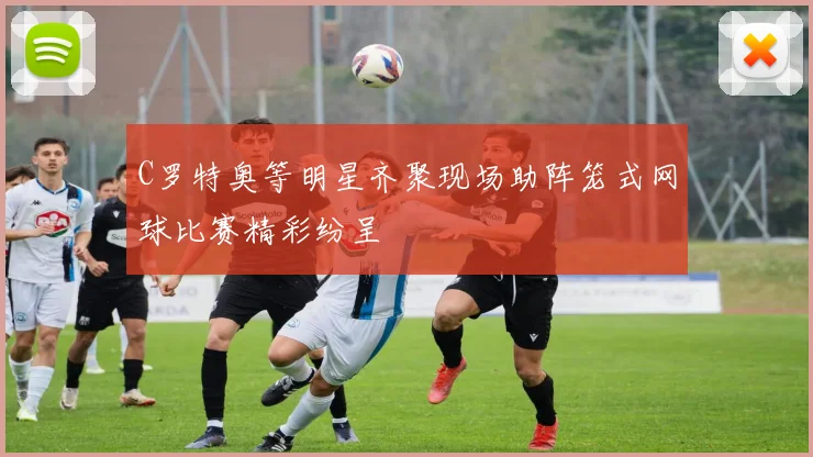 C罗特奥等明星齐聚现场助阵笼式网球比赛精彩纷呈