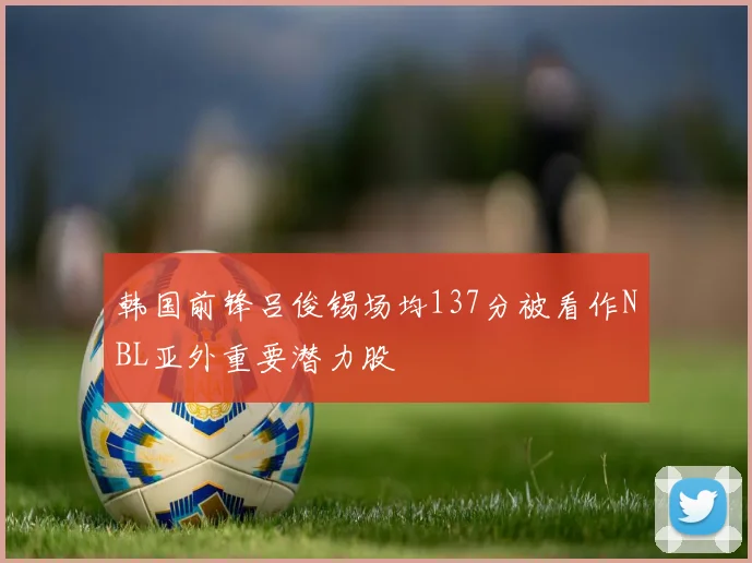 韩国前锋吕俊锡场均137分被看作NBL亚外重要潜力股