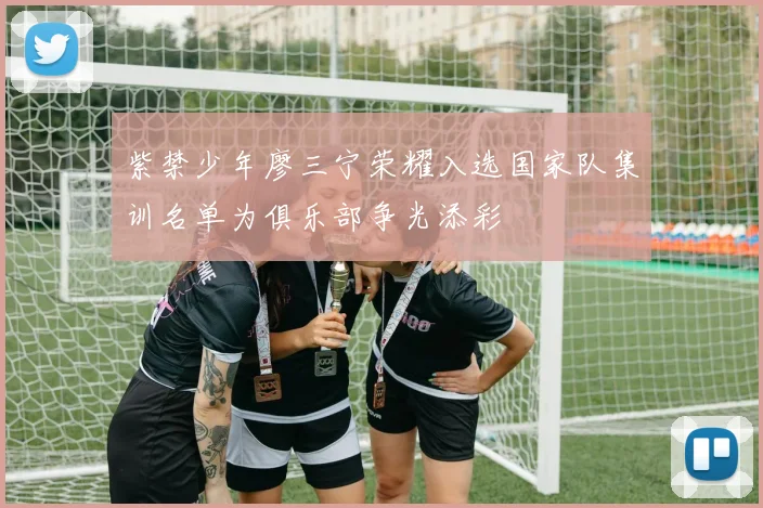 紫禁少年廖三宁荣耀入选国家队集训名单为俱乐部争光添彩