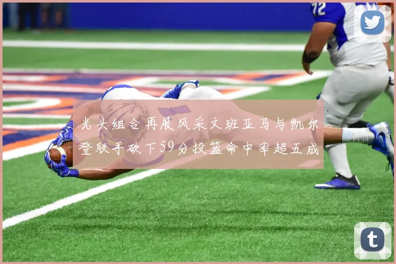 光头组合再展风采文班亚马与凯尔登联手砍下59分投篮命中率超五成