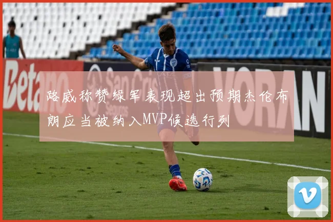 路威称赞绿军表现超出预期杰伦布朗应当被纳入MVP候选行列