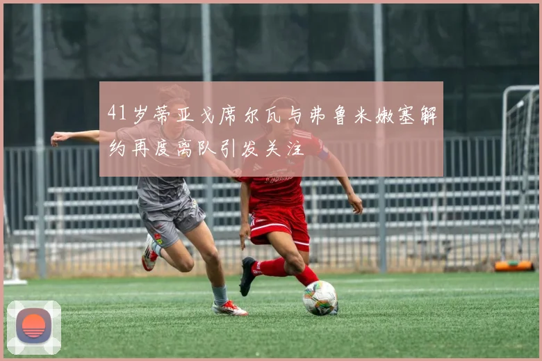 41岁蒂亚戈席尔瓦与弗鲁米嫩塞解约再度离队引发关注