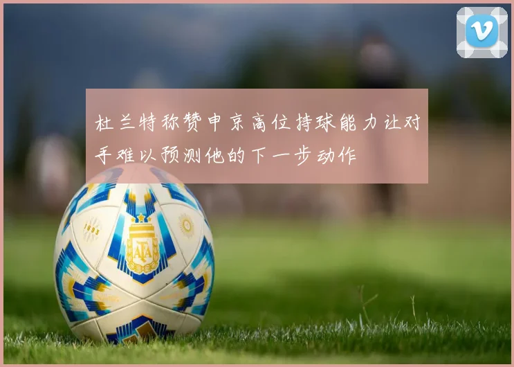 杜兰特称赞申京高位持球能力让对手难以预测他的下一步动作