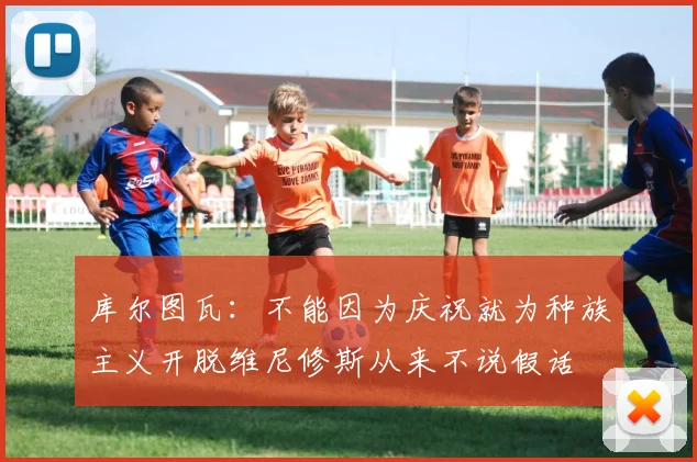 库尔图瓦：不能因为庆祝就为种族主义开脱维尼修斯从来不说假话