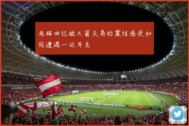 老猫回忆被火箭交易的震惊感受如同遭遇一记耳光