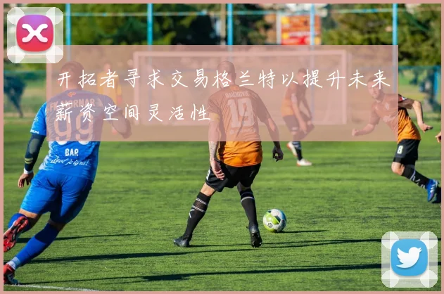 开拓者寻求交易格兰特以提升未来薪资空间灵活性