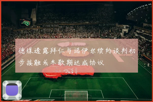 德媒透露拜仁与诺伊尔续约谈判初步接触或冬歇期达成协议