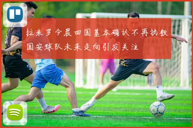 拉米罗今晨回国基本确认不再执教国安球队未来走向引发关注