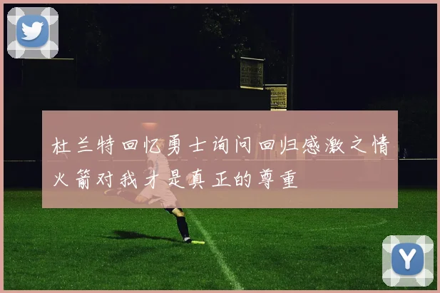 杜兰特回忆勇士询问回归感激之情火箭对我才是真正的尊重