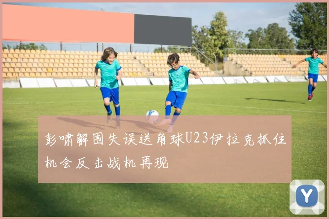 彭啸解围失误送角球U23伊拉克抓住机会反击战机再现