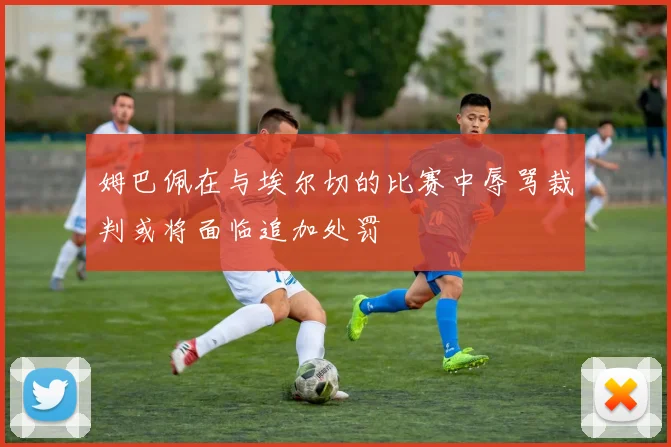 姆巴佩在与埃尔切的比赛中辱骂裁判或将面临追加处罚