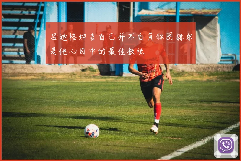 吕迪格坦言自己并不自负称图赫尔是他心目中的最佳教练