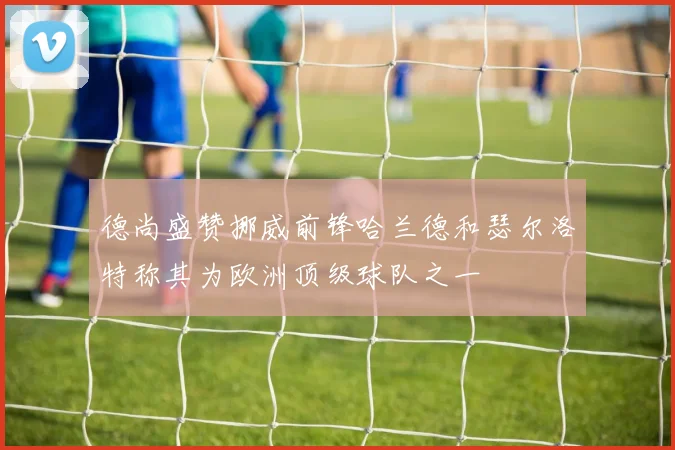 德尚盛赞挪威前锋哈兰德和瑟尔洛特称其为欧洲顶级球队之一