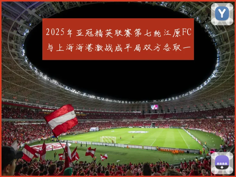 2025年亚冠精英联赛第七轮江原FC与上海海港激战成平局双方各取一分