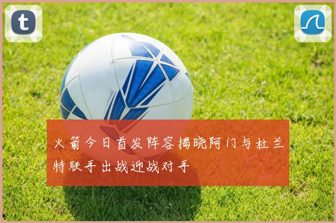 火箭今日首发阵容揭晓阿门与杜兰特联手出战迎战对手