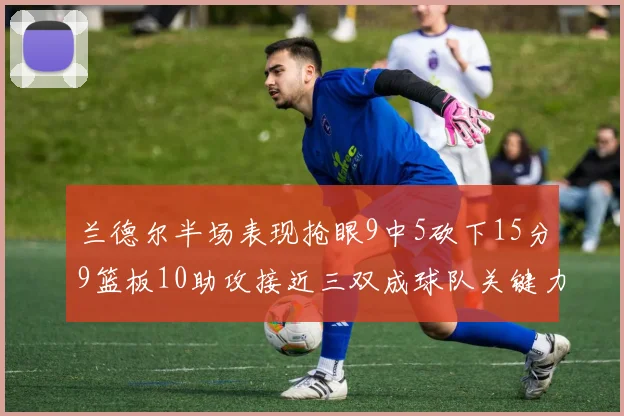 兰德尔半场表现抢眼9中5砍下15分9篮板10助攻接近三双成球队关键力量