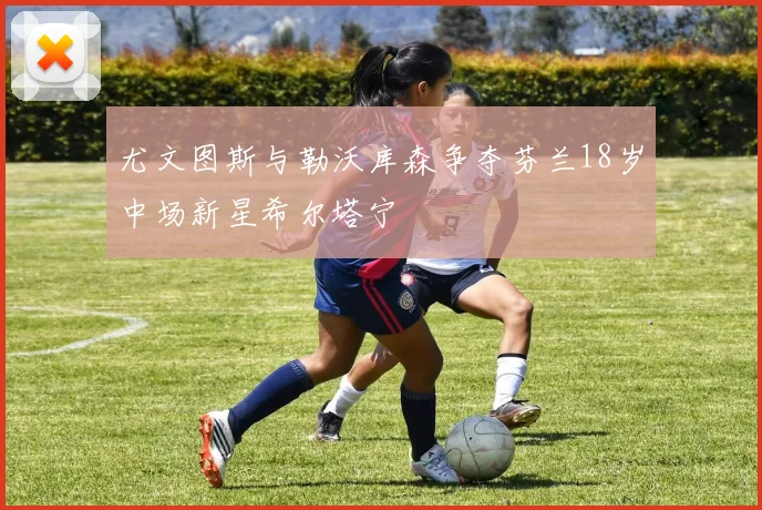 尤文图斯与勒沃库森争夺芬兰18岁中场新星希尔塔宁