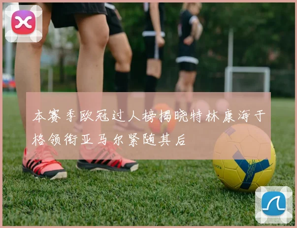 本赛季欧冠过人榜揭晓特林康海于格领衔亚马尔紧随其后
