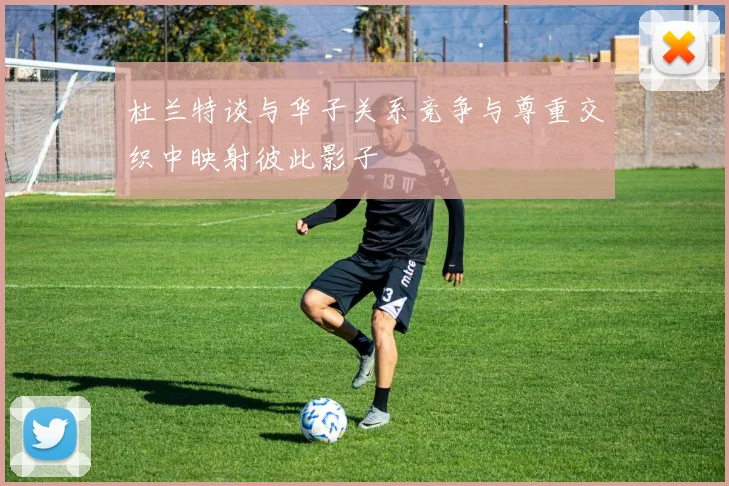 杜兰特谈与华子关系竞争与尊重交织中映射彼此影子